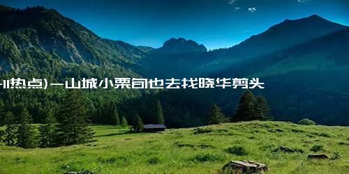 (11-11热点)-山城小栗旬也去找晓华剪头发了 后者被网友称为“听劝发型师”